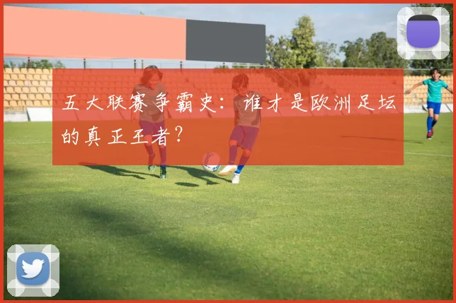 五大联赛争霸史：谁才是欧洲足坛的真正王者？