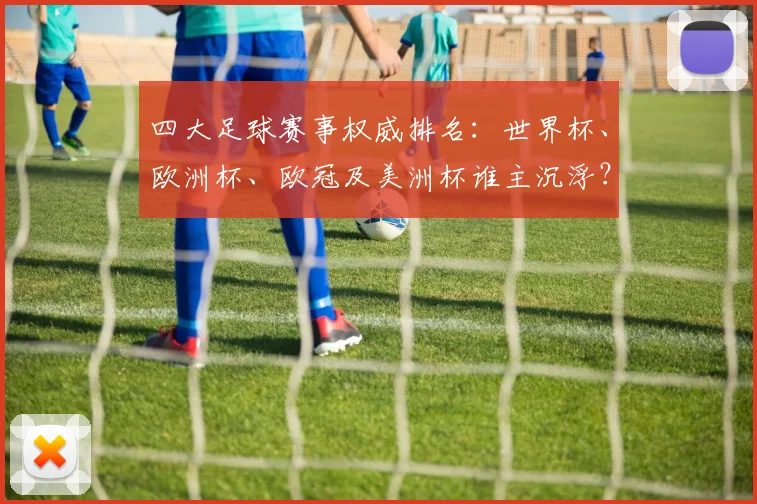 四大足球赛事权威排名：世界杯、欧洲杯、欧冠及美洲杯谁主沉浮？
