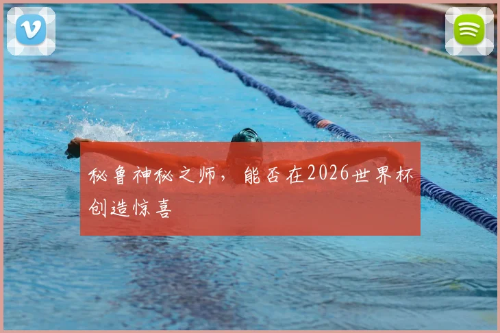 秘鲁神秘之师，能否在2026世界杯创造惊喜