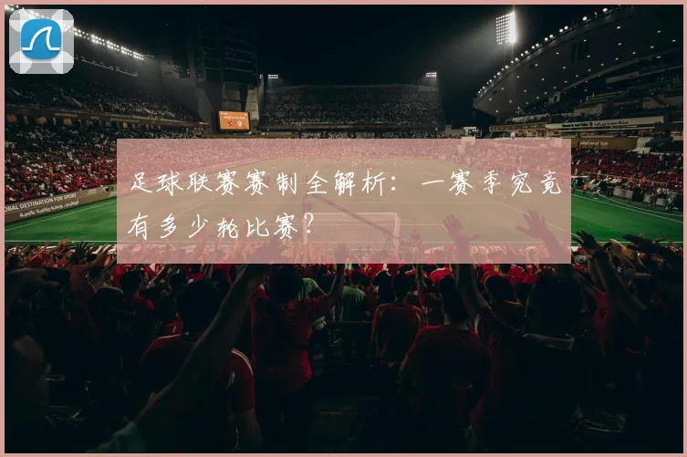 足球联赛赛制全解析：一赛季究竟有多少轮比赛？