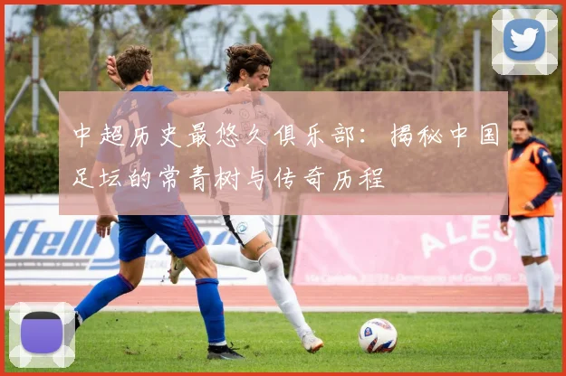 中超历史最悠久俱乐部：揭秘中国足坛的常青树与传奇历程