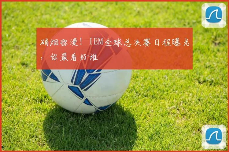 硝烟弥漫！IEM全球总决赛日程曝光，你最看好谁