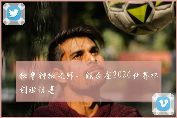 秘鲁神秘之师，能否在2026世界杯创造惊喜