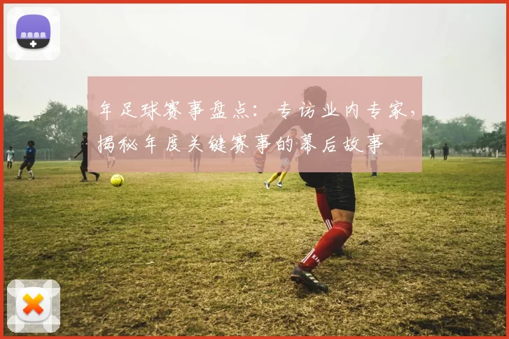年足球赛事盘点：专访业内专家，揭秘年度关键赛事的幕后故事